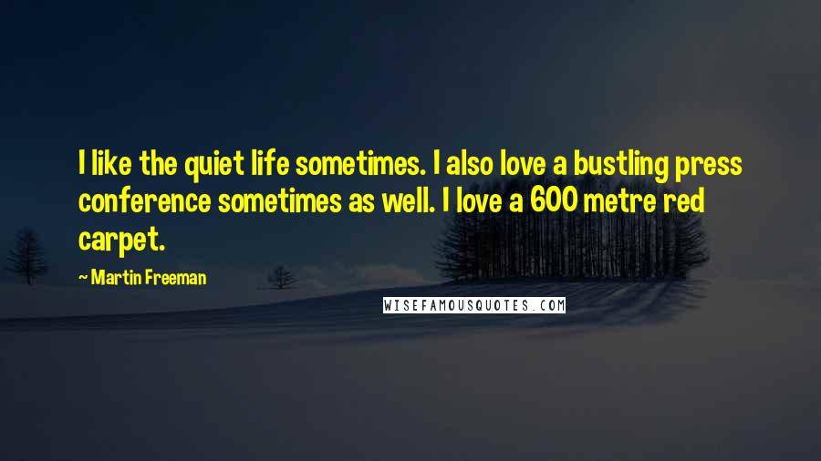 Martin Freeman Quotes: I like the quiet life sometimes. I also love a bustling press conference sometimes as well. I love a 600 metre red carpet.