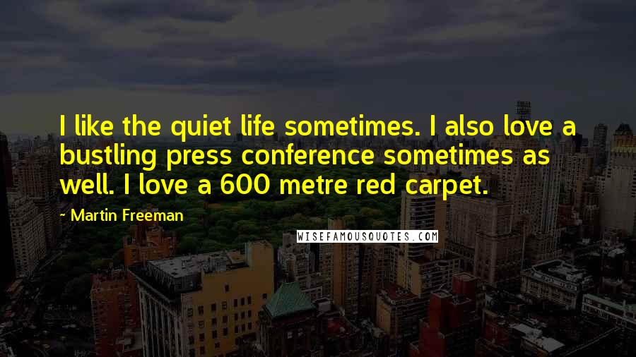 Martin Freeman Quotes: I like the quiet life sometimes. I also love a bustling press conference sometimes as well. I love a 600 metre red carpet.