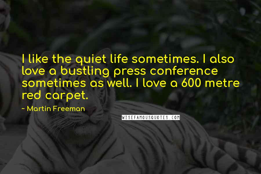 Martin Freeman Quotes: I like the quiet life sometimes. I also love a bustling press conference sometimes as well. I love a 600 metre red carpet.