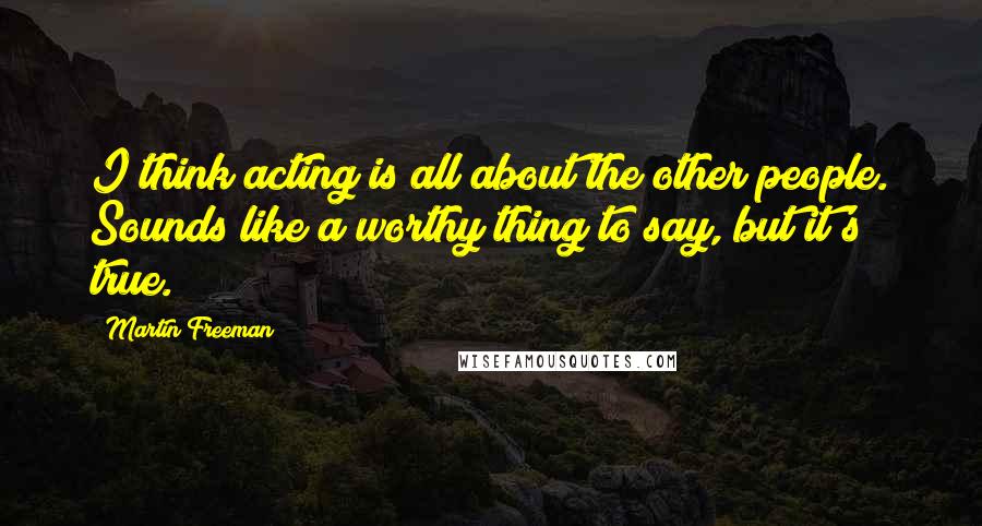 Martin Freeman Quotes: I think acting is all about the other people. Sounds like a worthy thing to say, but it's true.