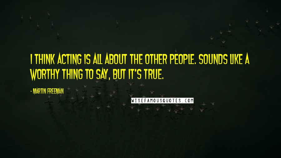 Martin Freeman Quotes: I think acting is all about the other people. Sounds like a worthy thing to say, but it's true.
