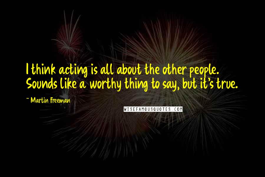 Martin Freeman Quotes: I think acting is all about the other people. Sounds like a worthy thing to say, but it's true.