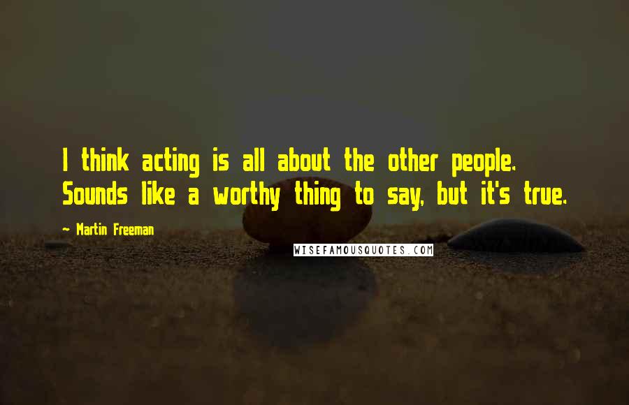 Martin Freeman Quotes: I think acting is all about the other people. Sounds like a worthy thing to say, but it's true.