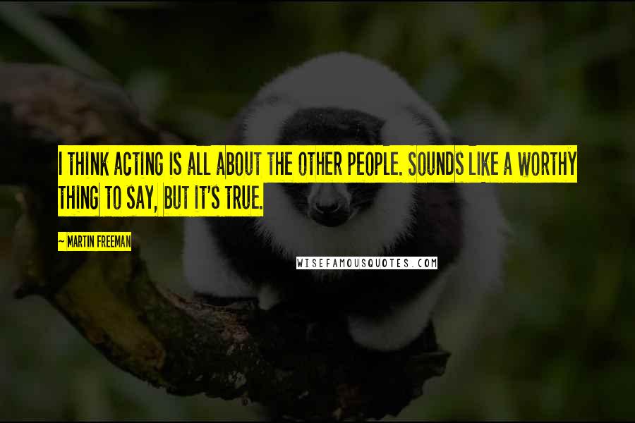 Martin Freeman Quotes: I think acting is all about the other people. Sounds like a worthy thing to say, but it's true.