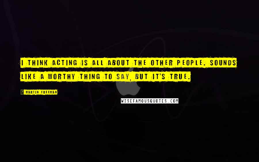 Martin Freeman Quotes: I think acting is all about the other people. Sounds like a worthy thing to say, but it's true.