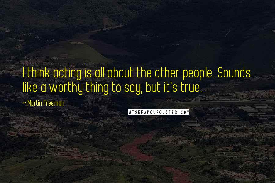 Martin Freeman Quotes: I think acting is all about the other people. Sounds like a worthy thing to say, but it's true.