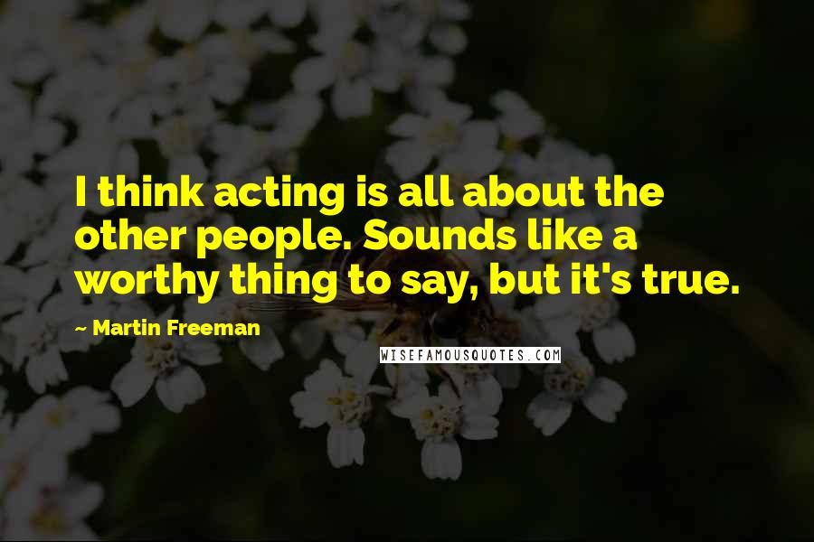 Martin Freeman Quotes: I think acting is all about the other people. Sounds like a worthy thing to say, but it's true.