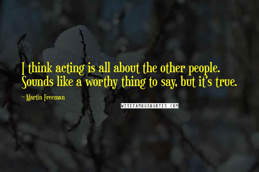 Martin Freeman Quotes: I think acting is all about the other people. Sounds like a worthy thing to say, but it's true.