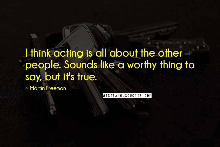 Martin Freeman Quotes: I think acting is all about the other people. Sounds like a worthy thing to say, but it's true.