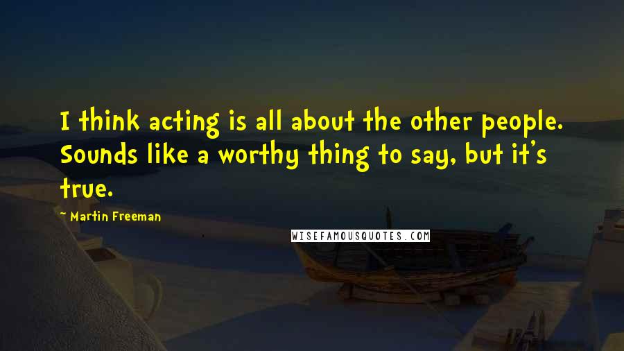 Martin Freeman Quotes: I think acting is all about the other people. Sounds like a worthy thing to say, but it's true.