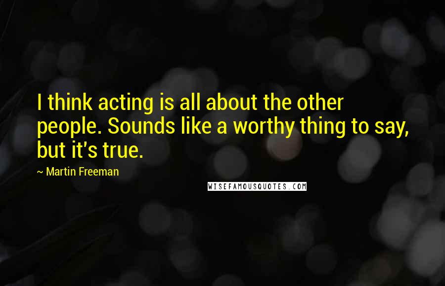 Martin Freeman Quotes: I think acting is all about the other people. Sounds like a worthy thing to say, but it's true.