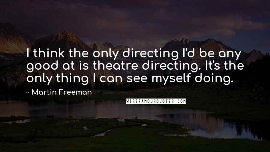 Martin Freeman Quotes: I think the only directing I'd be any good at is theatre directing. It's the only thing I can see myself doing.