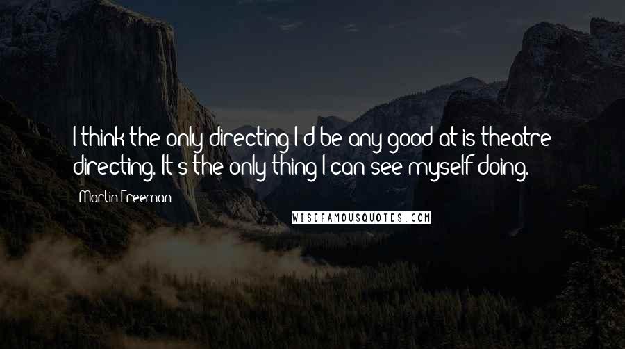 Martin Freeman Quotes: I think the only directing I'd be any good at is theatre directing. It's the only thing I can see myself doing.