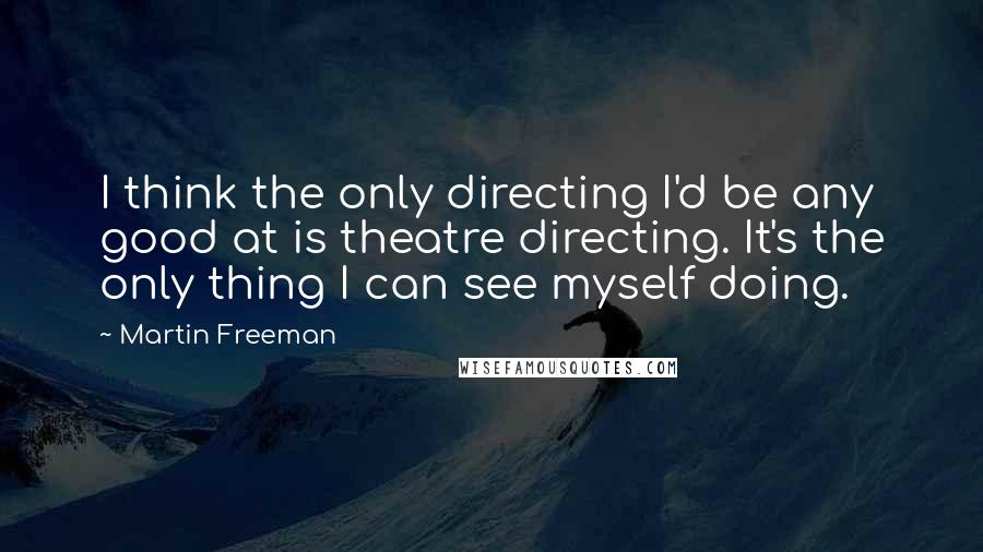 Martin Freeman Quotes: I think the only directing I'd be any good at is theatre directing. It's the only thing I can see myself doing.