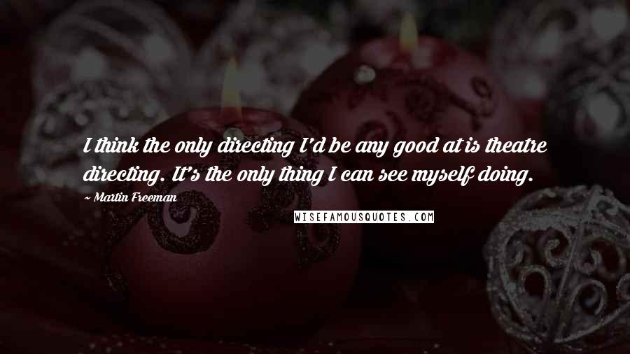 Martin Freeman Quotes: I think the only directing I'd be any good at is theatre directing. It's the only thing I can see myself doing.