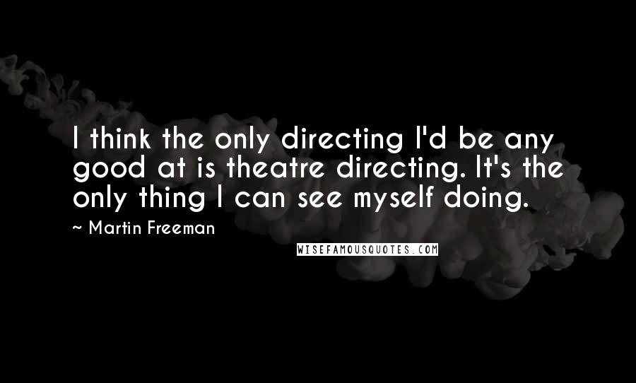 Martin Freeman Quotes: I think the only directing I'd be any good at is theatre directing. It's the only thing I can see myself doing.