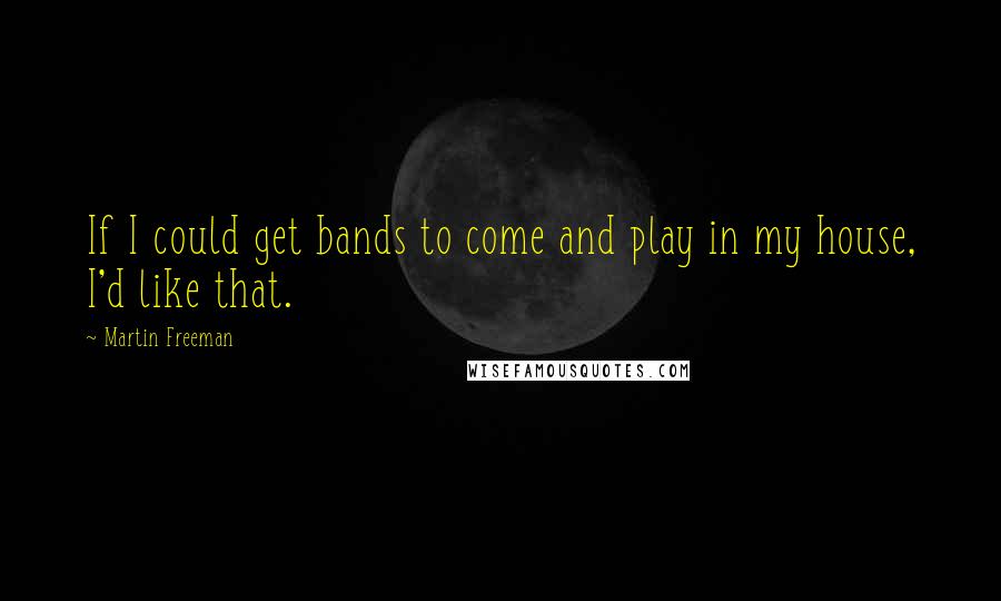 Martin Freeman Quotes: If I could get bands to come and play in my house, I'd like that.