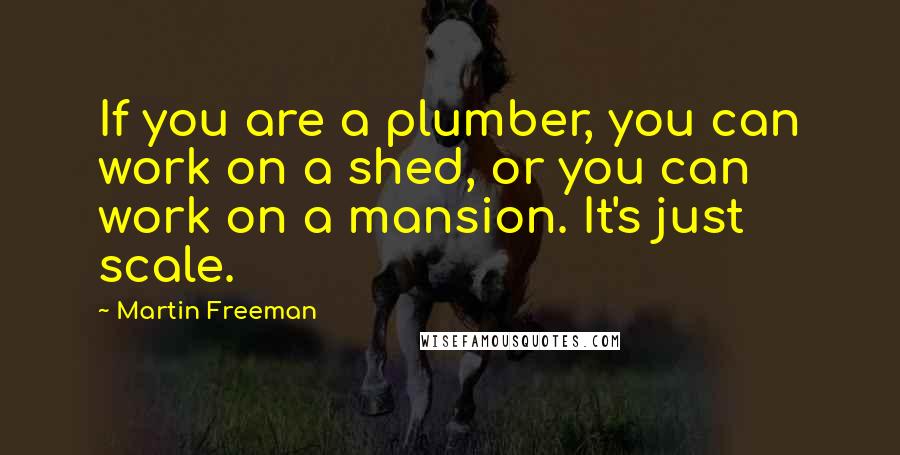 Martin Freeman Quotes: If you are a plumber, you can work on a shed, or you can work on a mansion. It's just scale.