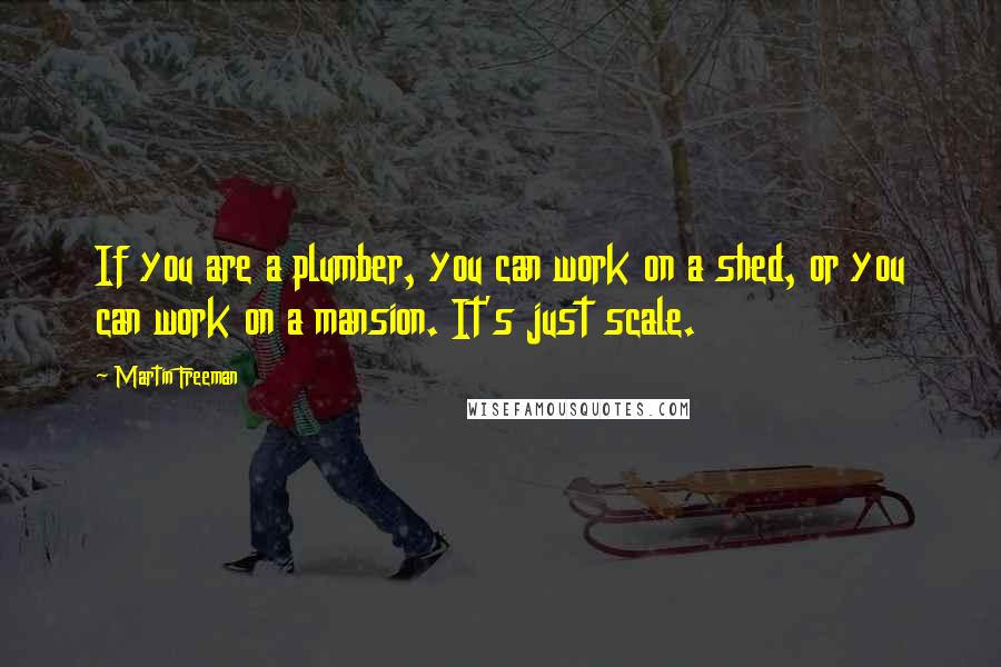 Martin Freeman Quotes: If you are a plumber, you can work on a shed, or you can work on a mansion. It's just scale.