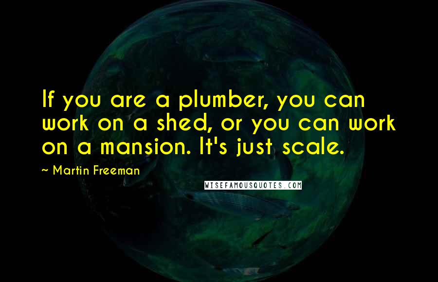 Martin Freeman Quotes: If you are a plumber, you can work on a shed, or you can work on a mansion. It's just scale.