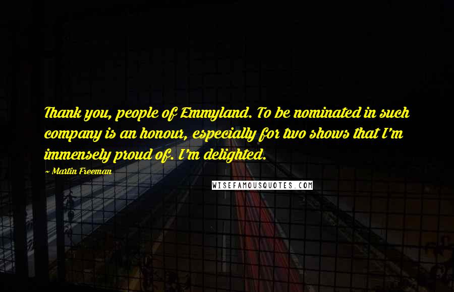 Martin Freeman Quotes: Thank you, people of Emmyland. To be nominated in such company is an honour, especially for two shows that I'm immensely proud of. I'm delighted.