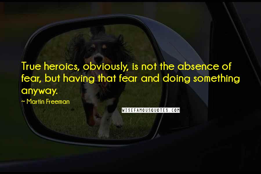 Martin Freeman Quotes: True heroics, obviously, is not the absence of fear, but having that fear and doing something anyway.