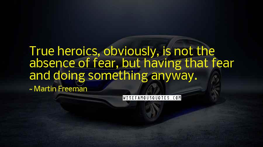 Martin Freeman Quotes: True heroics, obviously, is not the absence of fear, but having that fear and doing something anyway.