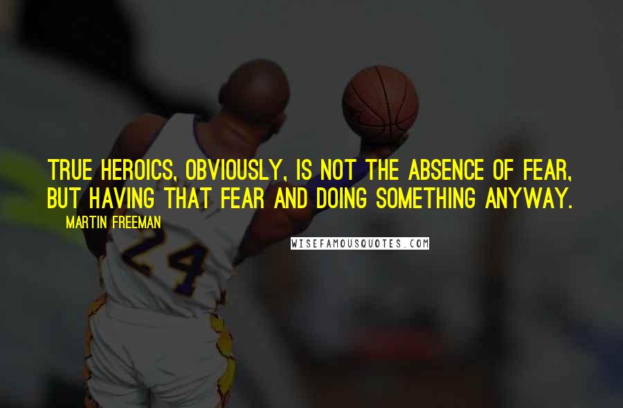 Martin Freeman Quotes: True heroics, obviously, is not the absence of fear, but having that fear and doing something anyway.