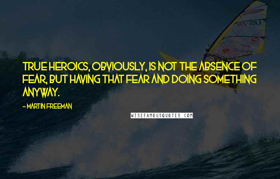 Martin Freeman Quotes: True heroics, obviously, is not the absence of fear, but having that fear and doing something anyway.