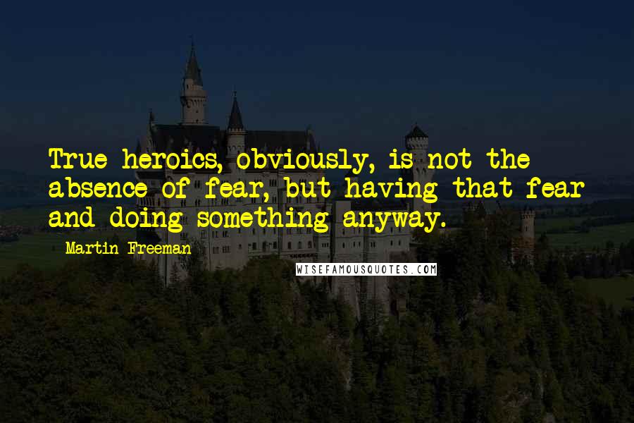 Martin Freeman Quotes: True heroics, obviously, is not the absence of fear, but having that fear and doing something anyway.