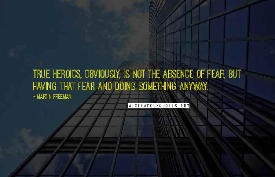 Martin Freeman Quotes: True heroics, obviously, is not the absence of fear, but having that fear and doing something anyway.