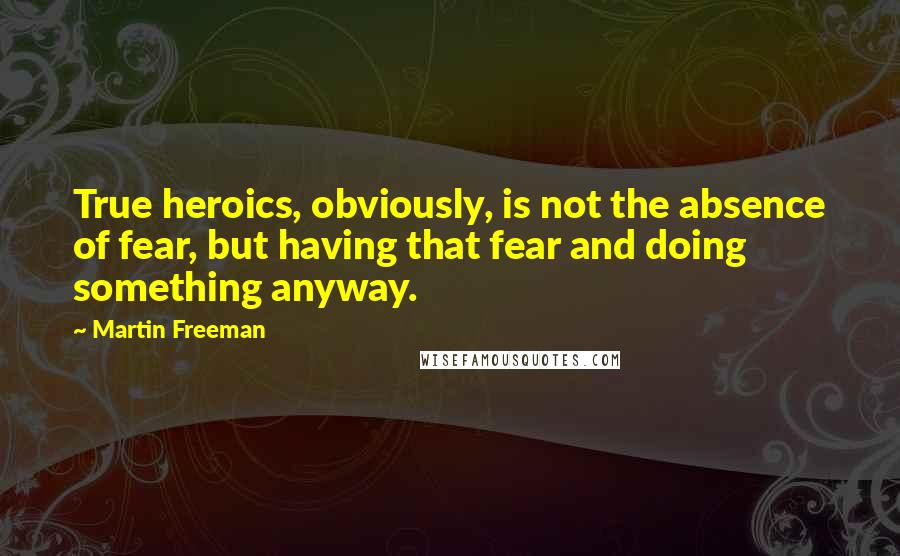 Martin Freeman Quotes: True heroics, obviously, is not the absence of fear, but having that fear and doing something anyway.