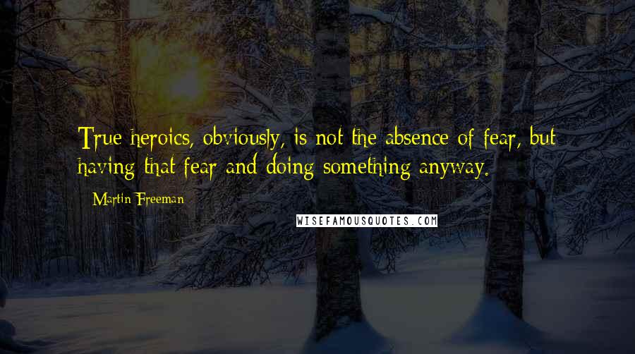 Martin Freeman Quotes: True heroics, obviously, is not the absence of fear, but having that fear and doing something anyway.