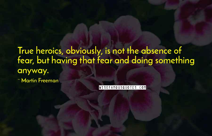 Martin Freeman Quotes: True heroics, obviously, is not the absence of fear, but having that fear and doing something anyway.