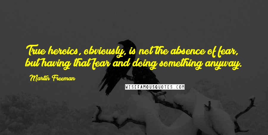 Martin Freeman Quotes: True heroics, obviously, is not the absence of fear, but having that fear and doing something anyway.