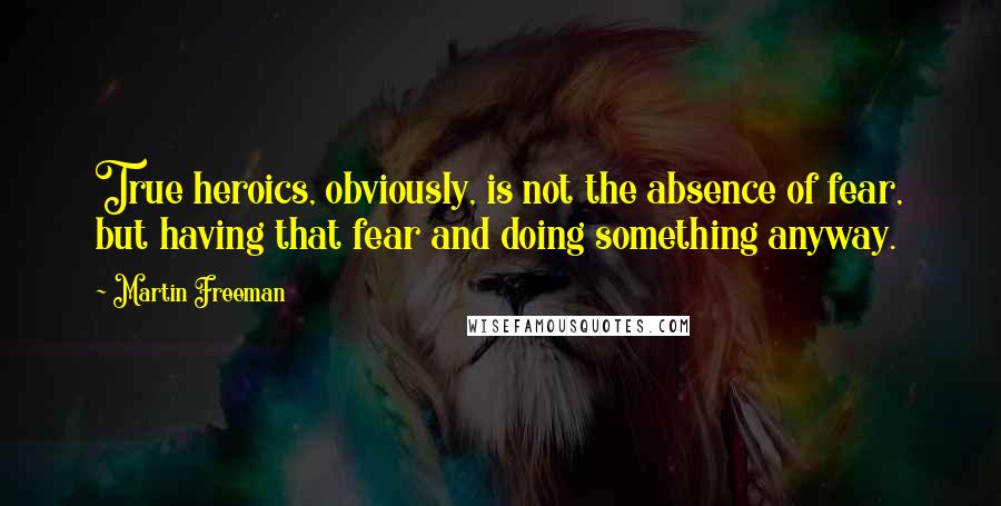 Martin Freeman Quotes: True heroics, obviously, is not the absence of fear, but having that fear and doing something anyway.