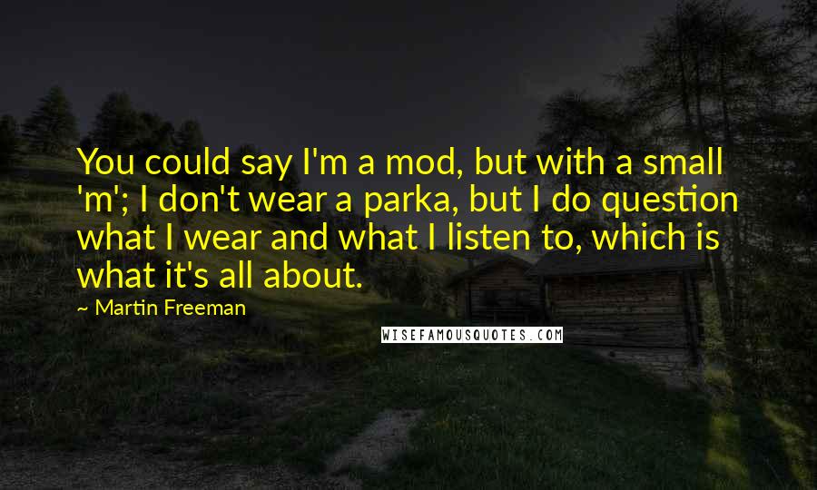 Martin Freeman Quotes: You could say I'm a mod, but with a small 'm'; I don't wear a parka, but I do question what I wear and what I listen to, which is what it's all about.