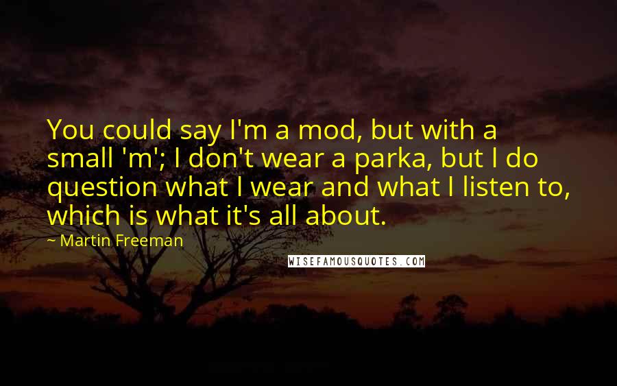 Martin Freeman Quotes: You could say I'm a mod, but with a small 'm'; I don't wear a parka, but I do question what I wear and what I listen to, which is what it's all about.