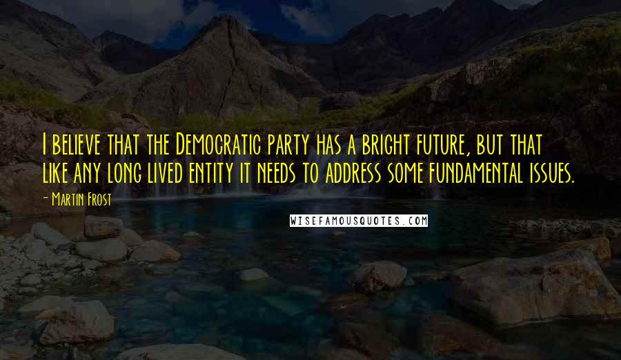 Martin Frost Quotes: I believe that the Democratic party has a bright future, but that like any long lived entity it needs to address some fundamental issues.
