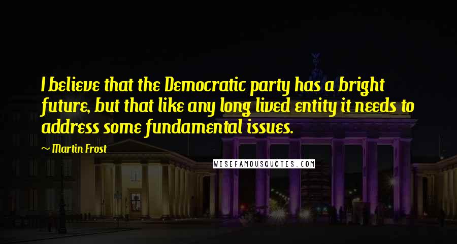 Martin Frost Quotes: I believe that the Democratic party has a bright future, but that like any long lived entity it needs to address some fundamental issues.