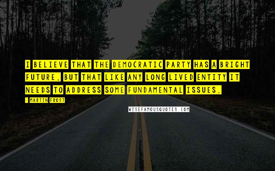 Martin Frost Quotes: I believe that the Democratic party has a bright future, but that like any long lived entity it needs to address some fundamental issues.