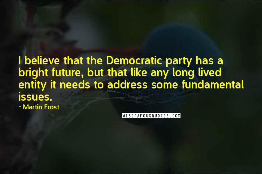 Martin Frost Quotes: I believe that the Democratic party has a bright future, but that like any long lived entity it needs to address some fundamental issues.
