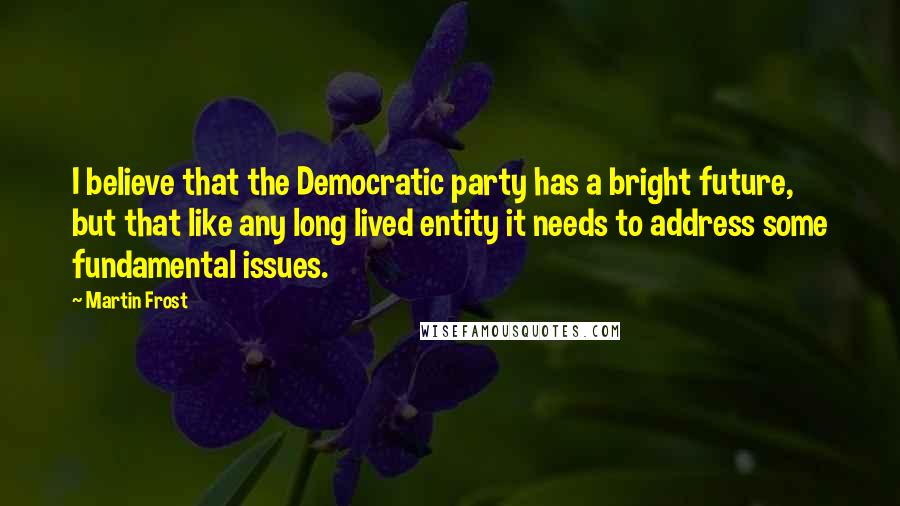 Martin Frost Quotes: I believe that the Democratic party has a bright future, but that like any long lived entity it needs to address some fundamental issues.