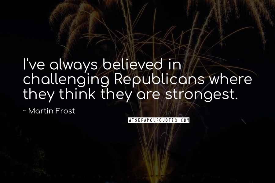 Martin Frost Quotes: I've always believed in challenging Republicans where they think they are strongest.