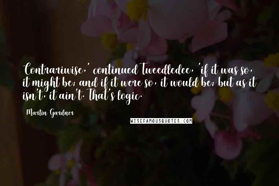 Martin Gardner Quotes: Contrariwise,' continued Tweedledee, 'if it was so, it might be; and if it were so, it would be; but as it isn't, it ain't. That's logic.