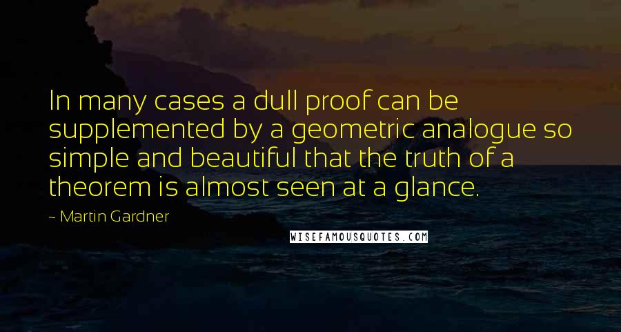 Martin Gardner Quotes: In many cases a dull proof can be supplemented by a geometric analogue so simple and beautiful that the truth of a theorem is almost seen at a glance.