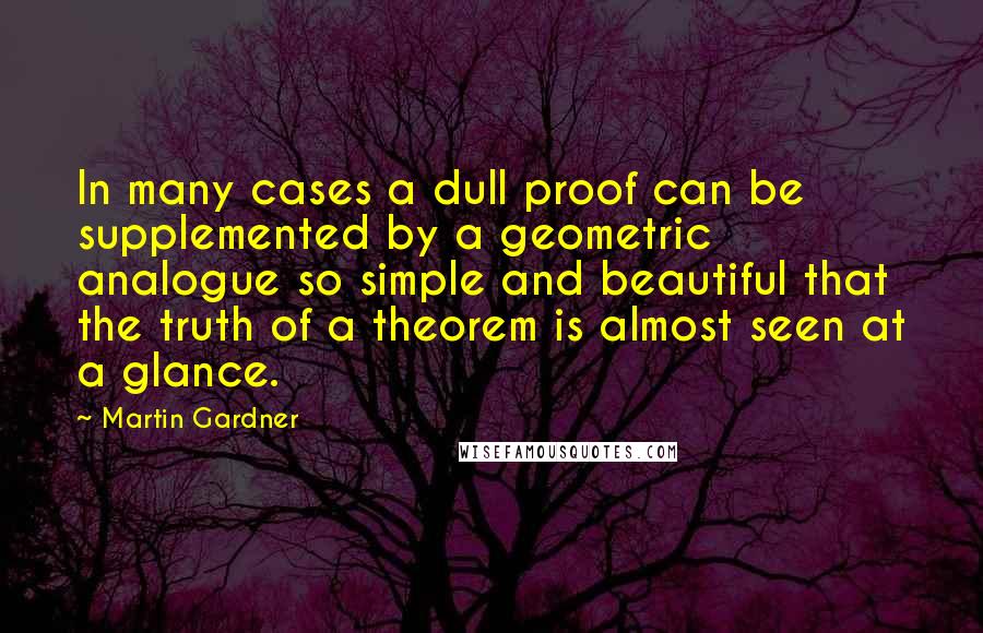 Martin Gardner Quotes: In many cases a dull proof can be supplemented by a geometric analogue so simple and beautiful that the truth of a theorem is almost seen at a glance.