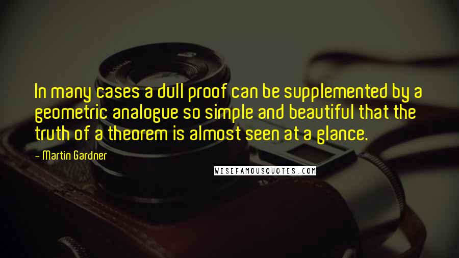 Martin Gardner Quotes: In many cases a dull proof can be supplemented by a geometric analogue so simple and beautiful that the truth of a theorem is almost seen at a glance.