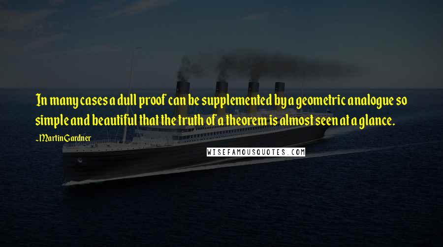 Martin Gardner Quotes: In many cases a dull proof can be supplemented by a geometric analogue so simple and beautiful that the truth of a theorem is almost seen at a glance.