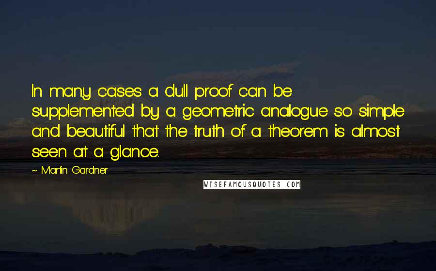 Martin Gardner Quotes: In many cases a dull proof can be supplemented by a geometric analogue so simple and beautiful that the truth of a theorem is almost seen at a glance.